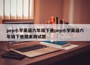 pep小学英语六年级下册pep小学英语六年级下册期末测试题