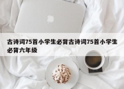 古诗词75首小学生必背古诗词75首小学生必背六年级